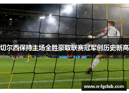 切尔西保持主场全胜豪取联赛冠军创历史新高 切尔西保持主场全胜豪取联赛冠军创历史新高