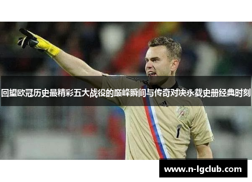 回望欧冠历史最精彩五大战役的巅峰瞬间与传奇对决永载史册经典时刻