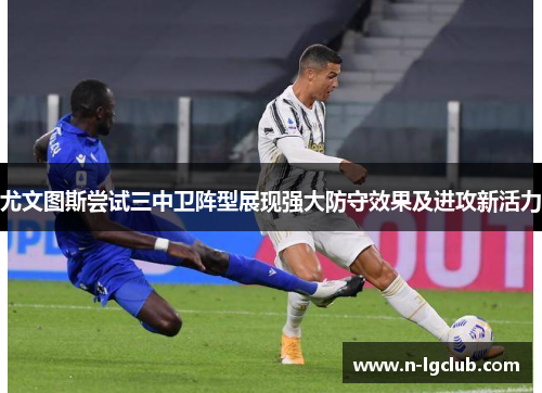 尤文图斯尝试三中卫阵型展现强大防守效果及进攻新活力