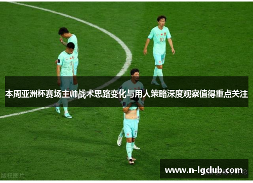 本周亚洲杯赛场主帅战术思路变化与用人策略深度观察值得重点关注