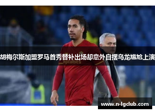 胡梅尔斯加盟罗马首秀替补出场却意外自摆乌龙尴尬上演