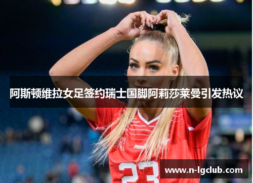 阿斯顿维拉女足签约瑞士国脚阿莉莎莱曼引发热议 阿斯顿维拉女足签约瑞士国脚阿莉莎莱曼引发热议