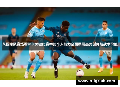 从国家队赛场看萨卡关键比赛中的个人能力全面展现高光时刻与战术价值 从国家队赛场看萨卡关键比赛中的个人能力全面展现高光时刻与战术价值