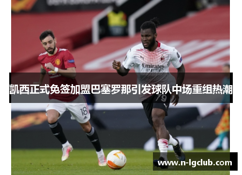凯西正式免签加盟巴塞罗那引发球队中场重组热潮 凯西正式免签加盟巴塞罗那引发球队中场重组热潮